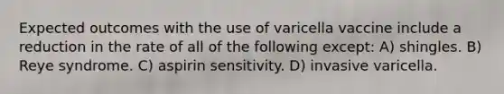 Expected outcomes with the use of varicella vaccine include a reduction in the rate of all of the following except: A) shingles. B) Reye syndrome. C) aspirin sensitivity. D) invasive varicella.