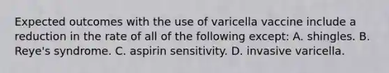 Expected outcomes with the use of varicella vaccine include a reduction in the rate of all of the following except: A. shingles. B. Reye's syndrome. C. aspirin sensitivity. D. invasive varicella.