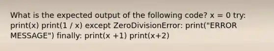 What is the expected output of the following code? x = 0 try: print(x) print(1 / x) except ZeroDivisionError: print("ERROR MESSAGE") finally: print(x +1) print(x+2)