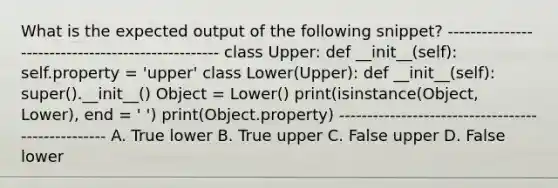 What is the expected output of the following snippet? -------------------------------------------------- class Upper: def __init__(self): self.property = 'upper' class Lower(Upper): def __init__(self): super().__init__() Object = Lower() print(isinstance(Object, Lower), end = ' ') print(Object.property) -------------------------------------------------- A. True lower B. True upper C. False upper D. False lower