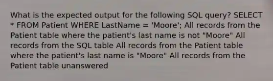 What is the expected output for the following SQL query? SELECT * FROM Patient WHERE LastName = 'Moore'; All records from the Patient table where the patient's last name is not "Moore" All records from the SQL table All records from the Patient table where the patient's last name is "Moore" All records from the Patient table unanswered