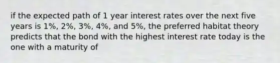 if the expected path of 1 year interest rates over the next five years is 1%, 2%, 3%, 4%, and 5%, the preferred habitat theory predicts that the bond with the highest interest rate today is the one with a maturity of