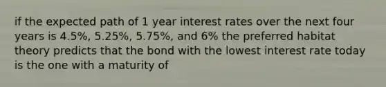 if the expected path of 1 year interest rates over the next four years is 4.5%, 5.25%, 5.75%, and 6% the preferred habitat theory predicts that the bond with the lowest interest rate today is the one with a maturity of