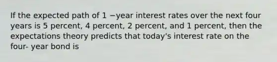 If the expected path of 1 −year interest rates over the next four years is 5​ percent, 4​ percent, 2​ percent, and 1​ percent, then the expectations theory predicts that​ today's interest rate on the four- year bond is