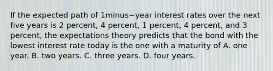 If the expected path of 1minus−year interest rates over the next five years is 2​ percent, 4​ percent, 1​ percent, 4​ percent, and 3​ percent, the expectations theory predicts that the bond with the lowest interest rate today is the one with a maturity of A. one year. B. two years. C. three years. D. four years.