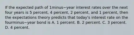 If the expected path of 1minus−year interest rates over the next four years is 5​ percent, 4​ percent, 2​ percent, and 1​ percent, then the expectations theory predicts that​ today's interest rate on the fourminus−year bond is A. 1 percent. B. 2 percent. C. 3 percent. D. 4 percent.