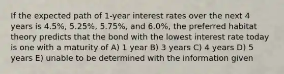 If the expected path of 1-year interest rates over the next 4 years is 4.5%, 5.25%, 5.75%, and 6.0%, the preferred habitat theory predicts that the bond with the lowest interest rate today is one with a maturity of A) 1 year B) 3 years C) 4 years D) 5 years E) unable to be determined with the information given