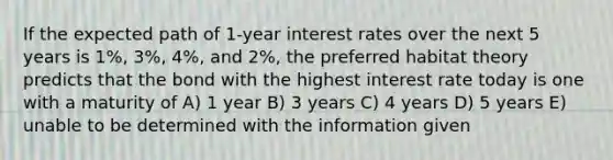 If the expected path of 1-year interest rates over the next 5 years is 1%, 3%, 4%, and 2%, the preferred habitat theory predicts that the bond with the highest interest rate today is one with a maturity of A) 1 year B) 3 years C) 4 years D) 5 years E) unable to be determined with the information given