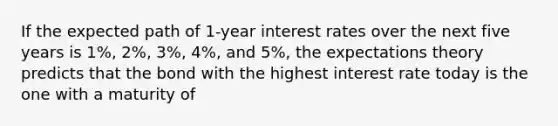 If the expected path of 1-year interest rates over the next five years is 1%, 2%, 3%, 4%, and 5%, the expectations theory predicts that the bond with the highest interest rate today is the one with a maturity of