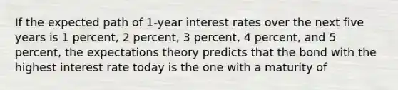 If the expected path of 1-year interest rates over the next five years is 1​ percent, 2​ percent, 3​ percent, 4​ percent, and 5​ percent, the expectations theory predicts that the bond with the highest interest rate today is the one with a maturity of