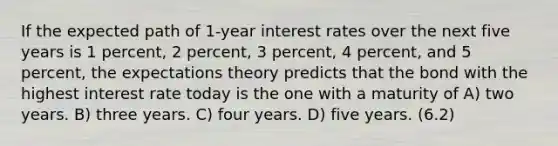 If the expected path of 1-year interest rates over the next five years is 1 percent, 2 percent, 3 percent, 4 percent, and 5 percent, the expectations theory predicts that the bond with the highest interest rate today is the one with a maturity of A) two years. B) three years. C) four years. D) five years. (6.2)