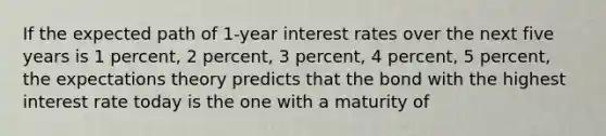 If the expected path of 1-year interest rates over the next five years is 1 percent, 2 percent, 3 percent, 4 percent, 5 percent, the expectations theory predicts that the bond with the highest interest rate today is the one with a maturity of