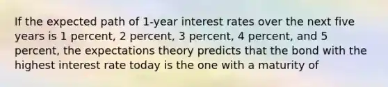 If the expected path of 1-year interest rates over the next five years is 1 percent, 2 percent, 3 percent, 4 percent, and 5 percent, the expectations theory predicts that the bond with the highest interest rate today is the one with a maturity of