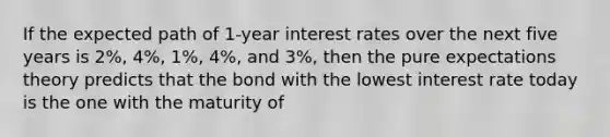 If the expected path of 1-year interest rates over the next five years is 2%, 4%, 1%, 4%, and 3%, then the pure expectations theory predicts that the bond with the lowest interest rate today is the one with the maturity of