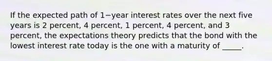 If the expected path of 1−year interest rates over the next five years is 2​ percent, 4​ percent, 1​ percent, 4​ percent, and 3​ percent, the expectations theory predicts that the bond with the lowest interest rate today is the one with a maturity of _____.