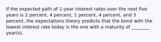 If the expected path of 1-year interest rates over the next five years is 2 percent, 4 percent, 1 percent, 4 percent, and 3 percent, the expectations theory predicts that the bond with the lowest interest rate today is the one with a maturity of ________ year(s).