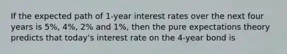 If the expected path of 1-year interest rates over the next four years is 5%, 4%, 2% and 1%, then the pure expectations theory predicts that today's interest rate on the 4-year bond is