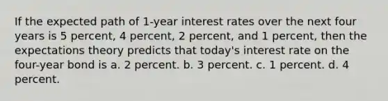 If the expected path of 1-year interest rates over the next four years is 5 percent, 4 percent, 2 percent, and 1 percent, then the expectations theory predicts that today's interest rate on the four-year bond is a. 2 percent. b. 3 percent. c. 1 percent. d. 4 percent.