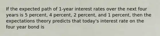 If the expected path of 1-year interest rates over the next four years is 5​ percent, 4​ percent, 2​ percent, and 1​ percent, then the expectations theory predicts that​ today's interest rate on the four year bond is