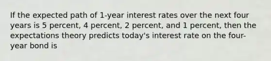 If the expected path of 1-year interest rates over the next four years is 5 percent, 4 percent, 2 percent, and 1 percent, then the expectations theory predicts today's interest rate on the four-year bond is