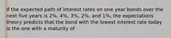 If the expected path of interest rates on one year bonds over the next five years is 2%, 4%, 3%, 2%, and 1%, the expectations theory predicts that the bond with the lowest interest rate today is the one with a maturity of