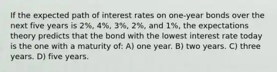 If the expected path of interest rates on one-year bonds over the next five years is 2%, 4%, 3%, 2%, and 1%, the expectations theory predicts that the bond with the lowest interest rate today is the one with a maturity of: A) one year. B) two years. C) three years. D) five years.