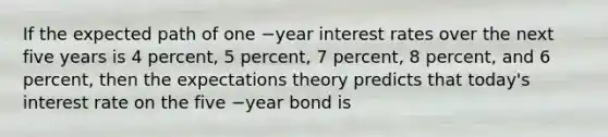 If the expected path of one −year interest rates over the next five years is 4​ percent, 5​ percent, 7​ percent, 8​ percent, and 6​ percent, then the expectations theory predicts that​ today's interest rate on the five −year bond is