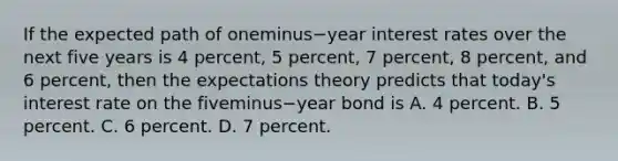 If the expected path of oneminus−year interest rates over the next five years is 4​ percent, 5​ percent, 7​ percent, 8​ percent, and 6​ percent, then the expectations theory predicts that​ today's interest rate on the fiveminus−year bond is A. 4 percent. B. 5 percent. C. 6 percent. D. 7 percent.