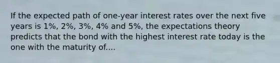 If the expected path of one-year interest rates over the next five years is 1%, 2%, 3%, 4% and 5%, the expectations theory predicts that the bond with the highest interest rate today is the one with the maturity of....