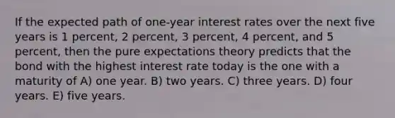 If the expected path of one-year interest rates over the next five years is 1 percent, 2 percent, 3 percent, 4 percent, and 5 percent, then the pure expectations theory predicts that the bond with the highest interest rate today is the one with a maturity of A) one year. B) two years. C) three years. D) four years. E) five years.