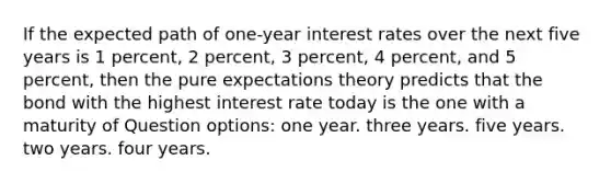 If the expected path of one-year interest rates over the next five years is 1 percent, 2 percent, 3 percent, 4 percent, and 5 percent, then the pure expectations theory predicts that the bond with the highest interest rate today is the one with a maturity of Question options: one year. three years. five years. two years. four years.