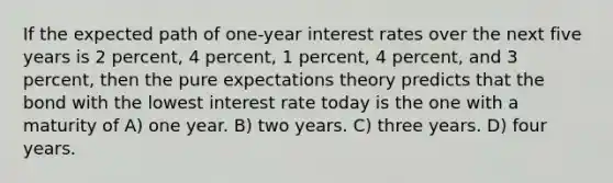 If the expected path of one-year interest rates over the next five years is 2 percent, 4 percent, 1 percent, 4 percent, and 3 percent, then the pure expectations theory predicts that the bond with the lowest interest rate today is the one with a maturity of A) one year. B) two years. C) three years. D) four years.