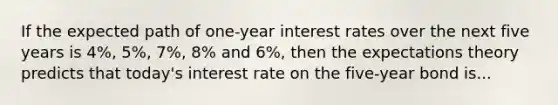 If the expected path of one-year interest rates over the next five years is 4%, 5%, 7%, 8% and 6%, then the expectations theory predicts that today's interest rate on the five-year bond is...