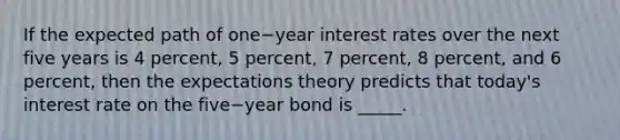 If the expected path of one−year interest rates over the next five years is 4​ percent, 5​ percent, 7​ percent, 8​ percent, and 6​ percent, then the expectations theory predicts that​ today's interest rate on the five−year bond is _____.