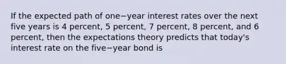 If the expected path of one−year interest rates over the next five years is 4​ percent, 5​ percent, 7​ percent, 8​ percent, and 6​ percent, then the expectations theory predicts that​ today's interest rate on the five−year bond is