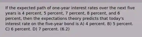 If the expected path of one-year interest rates over the next five years is 4 percent, 5 percent, 7 percent, 8 percent, and 6 percent, then the expectations theory predicts that today's interest rate on the five-year bond is A) 4 percent. B) 5 percent. C) 6 percent. D) 7 percent. (6.2)