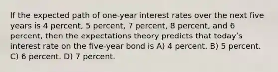 If the expected path of one-year interest rates over the next five years is 4 percent, 5 percent, 7 percent, 8 percent, and 6 percent, then the expectations theory predicts that todayʹs interest rate on the five-year bond is A) 4 percent. B) 5 percent. C) 6 percent. D) 7 percent.