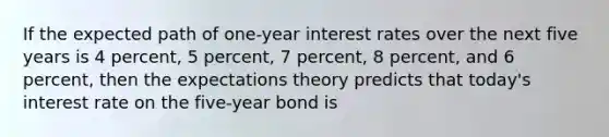 If the expected path of one-year interest rates over the next five years is 4 percent, 5 percent, 7 percent, 8 percent, and 6 percent, then the expectations theory predicts that today's interest rate on the five-year bond is