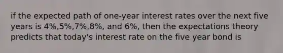 if the expected path of one-year interest rates over the next five years is 4%,5%,7%,8%, and 6%, then the expectations theory predicts that today's interest rate on the five year bond is