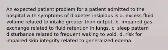 An expected patient problem for a patient admitted to the hospital with symptoms of diabetes insipidus is a. excess fluid volume related to intake greater than output. b. impaired gas exchange related to fluid retention in lungs. c. sleep pattern disturbance related to frequent waking to void. d. risk for impaired skin integrity related to generalized edema.