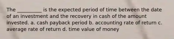 The __________ is the expected period of time between the date of an investment and the recovery in cash of the amount invested. a. cash payback period b. accounting rate of return c. average rate of return d. time value of money