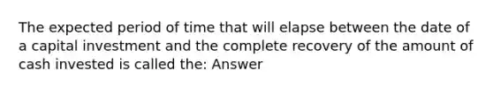 The expected period of time that will elapse between the date of a capital investment and the complete recovery of the amount of cash invested is called the: Answer