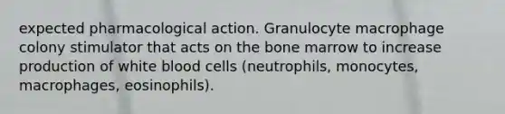 expected pharmacological action. Granulocyte macrophage colony stimulator that acts on the bone marrow to increase production of white blood cells (neutrophils, monocytes, macrophages, eosinophils).