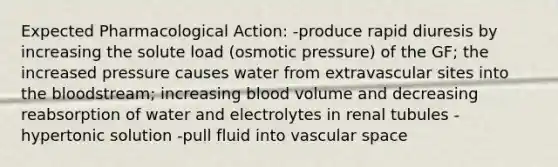 Expected Pharmacological Action: -produce rapid diuresis by increasing the solute load (osmotic pressure) of the GF; the increased pressure causes water from extravascular sites into the bloodstream; increasing blood volume and decreasing reabsorption of water and electrolytes in renal tubules -hypertonic solution -pull fluid into vascular space