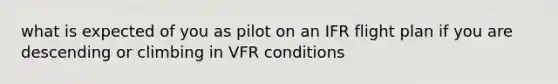 what is expected of you as pilot on an IFR flight plan if you are descending or climbing in VFR conditions