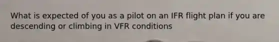 What is expected of you as a pilot on an IFR flight plan if you are descending or climbing in VFR conditions