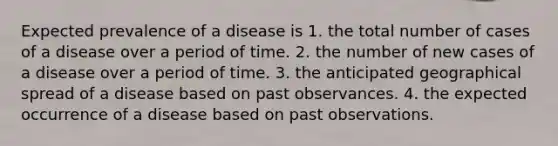 Expected prevalence of a disease is 1. the total number of cases of a disease over a period of time. 2. the number of new cases of a disease over a period of time. 3. the anticipated geographical spread of a disease based on past observances. 4. the expected occurrence of a disease based on past observations.