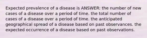 Expected prevalence of a disease is ANSWER: the number of new cases of a disease over a period of time. the total number of cases of a disease over a period of time. the anticipated geographical spread of a disease based on past observances. the expected occurrence of a disease based on past observations.