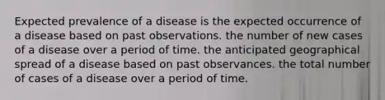 Expected prevalence of a disease is the expected occurrence of a disease based on past observations. the number of new cases of a disease over a period of time. the anticipated geographical spread of a disease based on past observances. the total number of cases of a disease over a period of time.