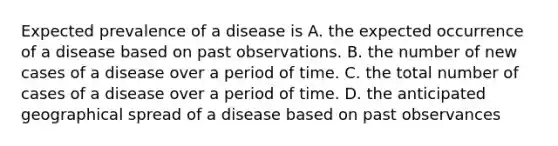 Expected prevalence of a disease is A. the expected occurrence of a disease based on past observations. B. the number of new cases of a disease over a period of time. C. the total number of cases of a disease over a period of time. D. the anticipated geographical spread of a disease based on past observances